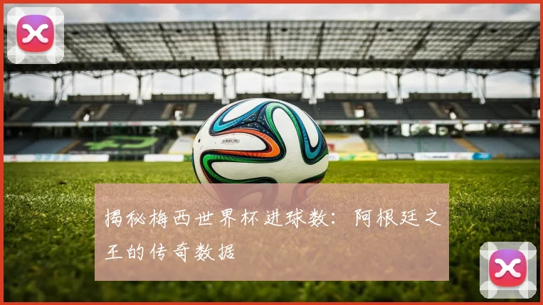 揭秘梅西世界杯进球数:阿根廷之王的传奇数据