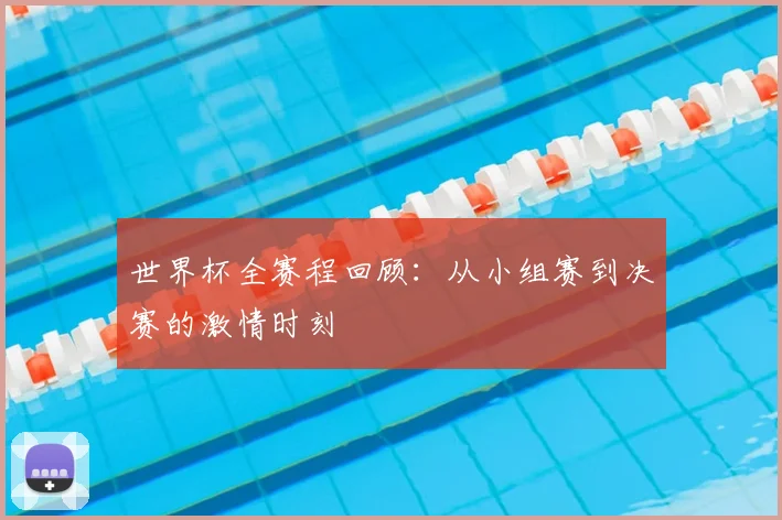 世界杯全赛程回顾：从小组赛到决赛的激情时刻