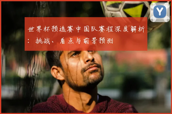 世界杯预选赛中国队赛程深度解析:挑战、看点与前景预测