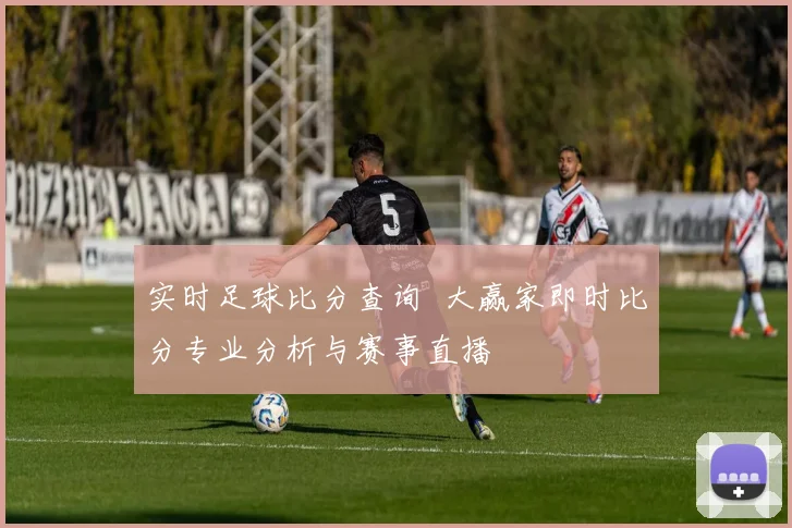 实时足球比分查询 大赢家即时比分专业分析与赛事直播