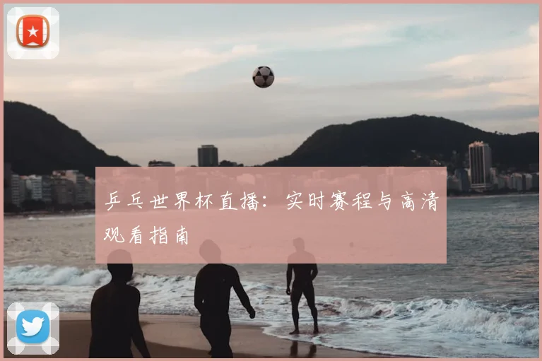 乒乓世界杯直播:实时赛程与高清观看指南