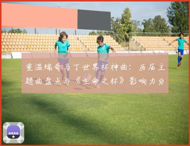 重温瑞奇马丁世界杯神曲：历届主题曲盘点与《生命之杯》影响力分析